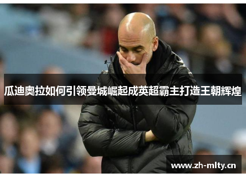 瓜迪奥拉如何引领曼城崛起成英超霸主打造王朝辉煌 瓜迪奥拉如何引领曼城崛起成英超霸主打造王朝辉煌
