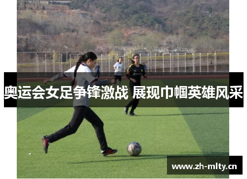 奥运会女足争锋激战 展现巾帼英雄风采