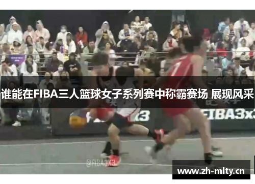 谁能在FIBA三人篮球女子系列赛中称霸赛场 展现风采