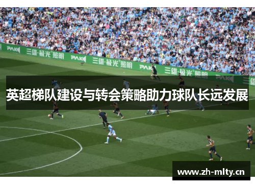 英超梯队建设与转会策略助力球队长远发展